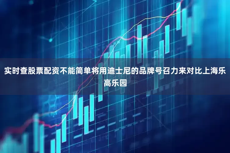 实时查股票配资不能简单将用迪士尼的品牌号召力来对比上海乐高乐园