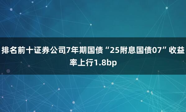 排名前十证券公司7年期国债“25附息国债07”收益率上行1.8bp