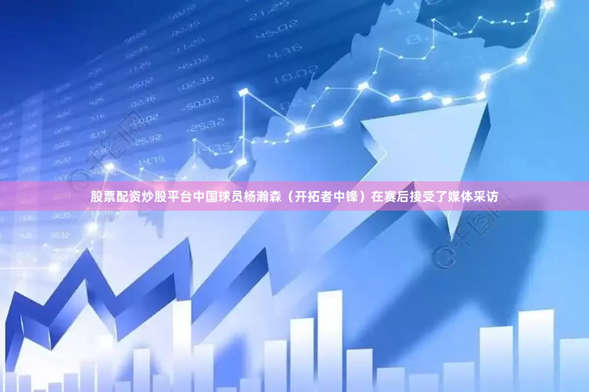 股票配资炒股平台中国球员杨瀚森（开拓者中锋）在赛后接受了媒体采访