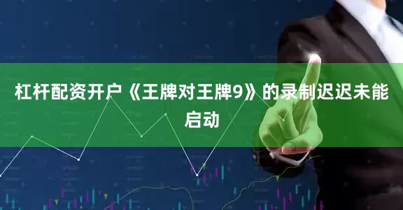 杠杆配资开户《王牌对王牌9》的录制迟迟未能启动