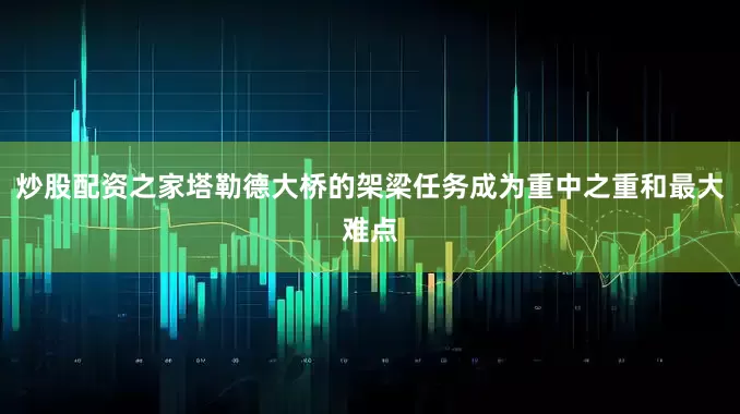 炒股配资之家塔勒德大桥的架梁任务成为重中之重和最大难点
