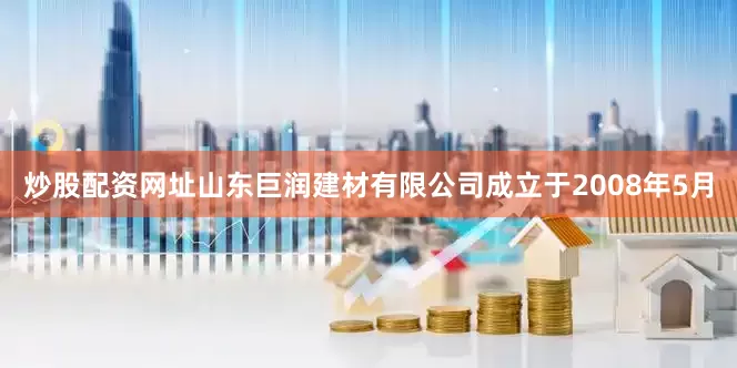 炒股配资网址山东巨润建材有限公司成立于2008年5月