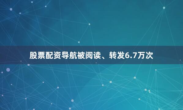 股票配资导航被阅读、转发6.7万次