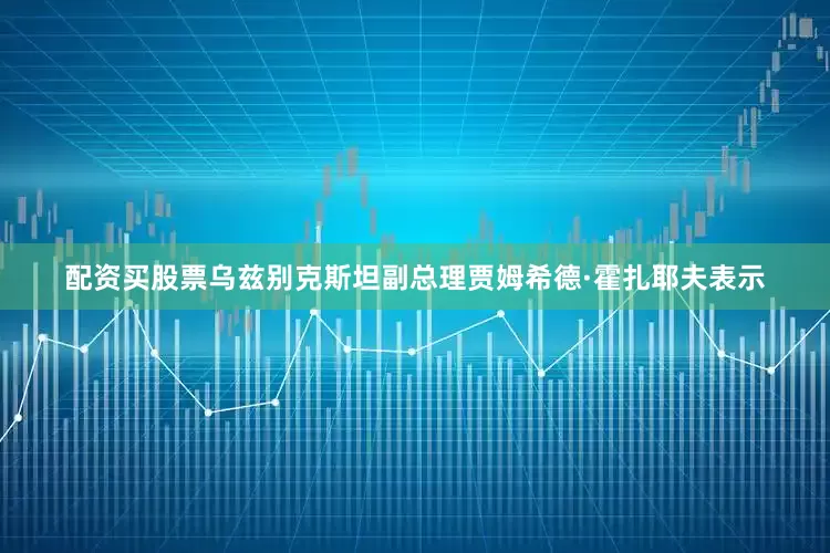 配资买股票乌兹别克斯坦副总理贾姆希德·霍扎耶夫表示